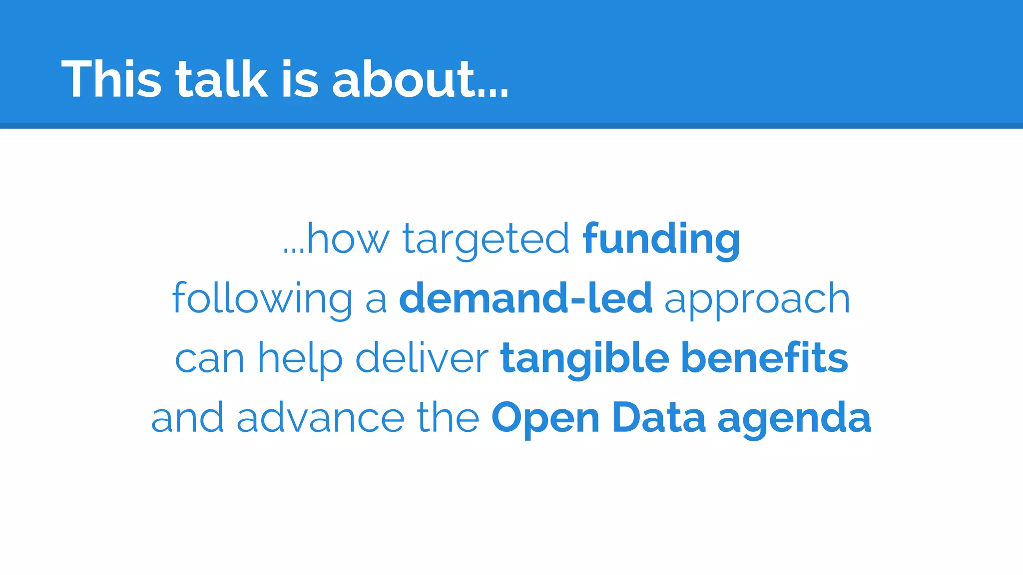 This talk is about...
...how targeted funding
following a demand-led approach
can help deliver tangible benefits
and advance the Open Data agenda
 