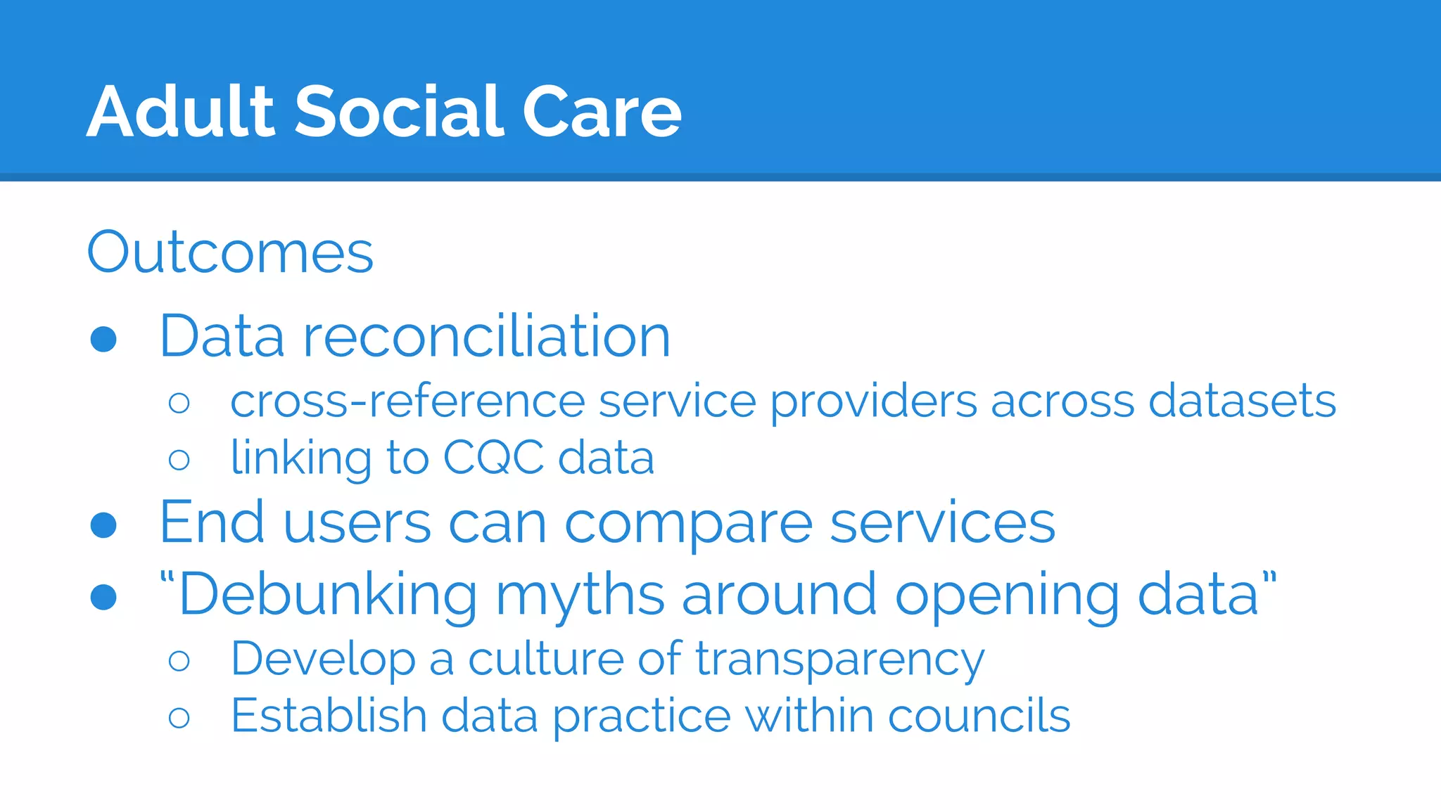Adult Social Care
Outcomes
● Data reconciliation
○ cross-reference service providers across datasets
○ linking to CQC data
● End users can compare services
● “Debunking myths around opening data”
○ Develop a culture of transparency
○ Establish data practice within councils
 