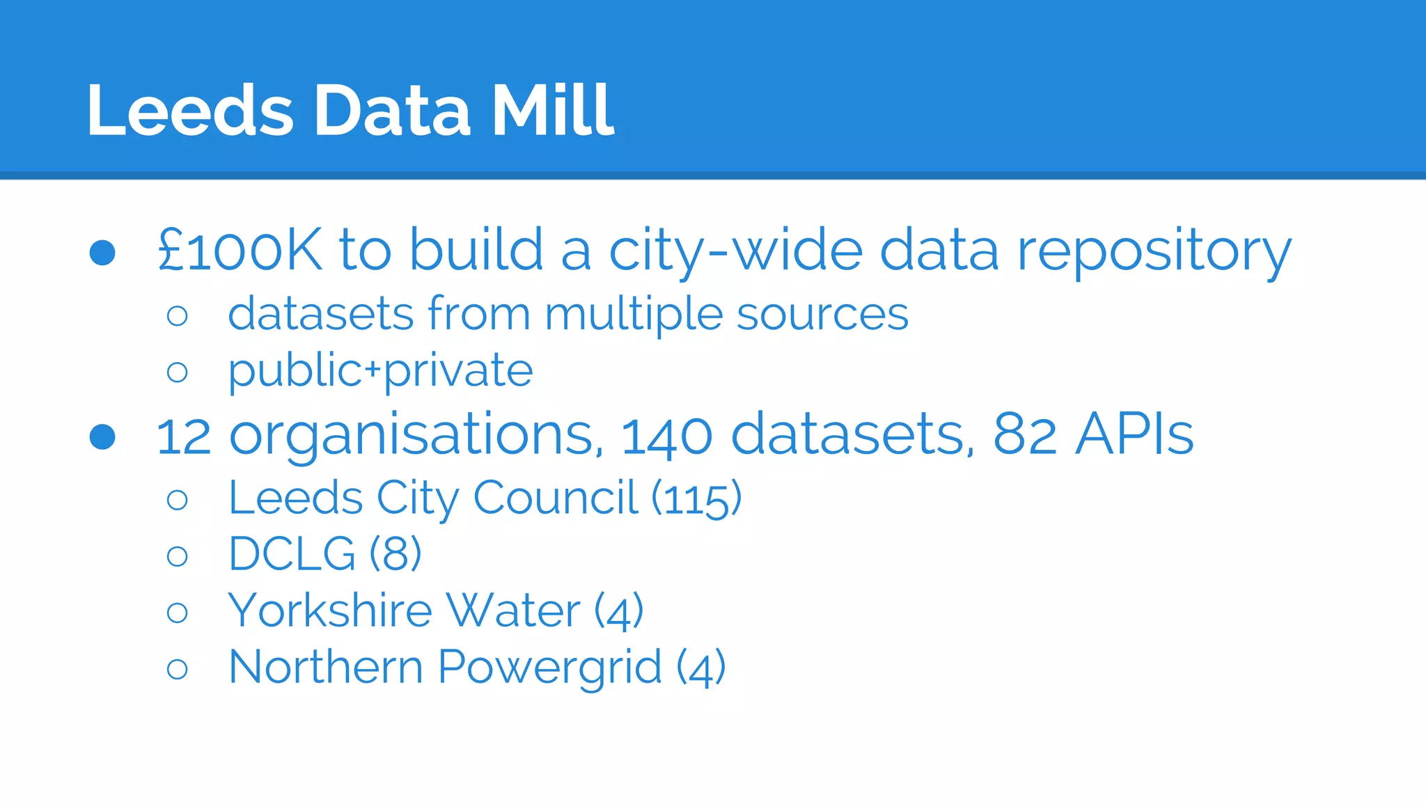 Leeds Data Mill
● £100K to build a city-wide data repository
○ datasets from multiple sources
○ public+private
● 12 organisations, 140 datasets, 82 APIs
○ Leeds City Council (115)
○ DCLG (8)
○ Yorkshire Water (4)
○ Northern Powergrid (4)
 