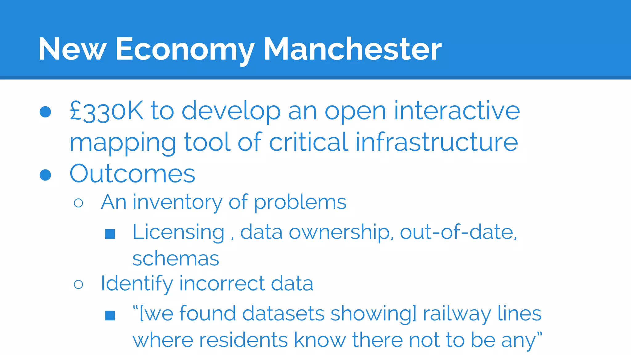New Economy Manchester
● £330K to develop an open interactive
mapping tool of critical infrastructure
● Outcomes
○ An inventory of problems
■ Licensing , data ownership, out-of-date,
schemas
○ Identify incorrect data
■ “[we found datasets showing] railway lines
where residents know there not to be any”
 