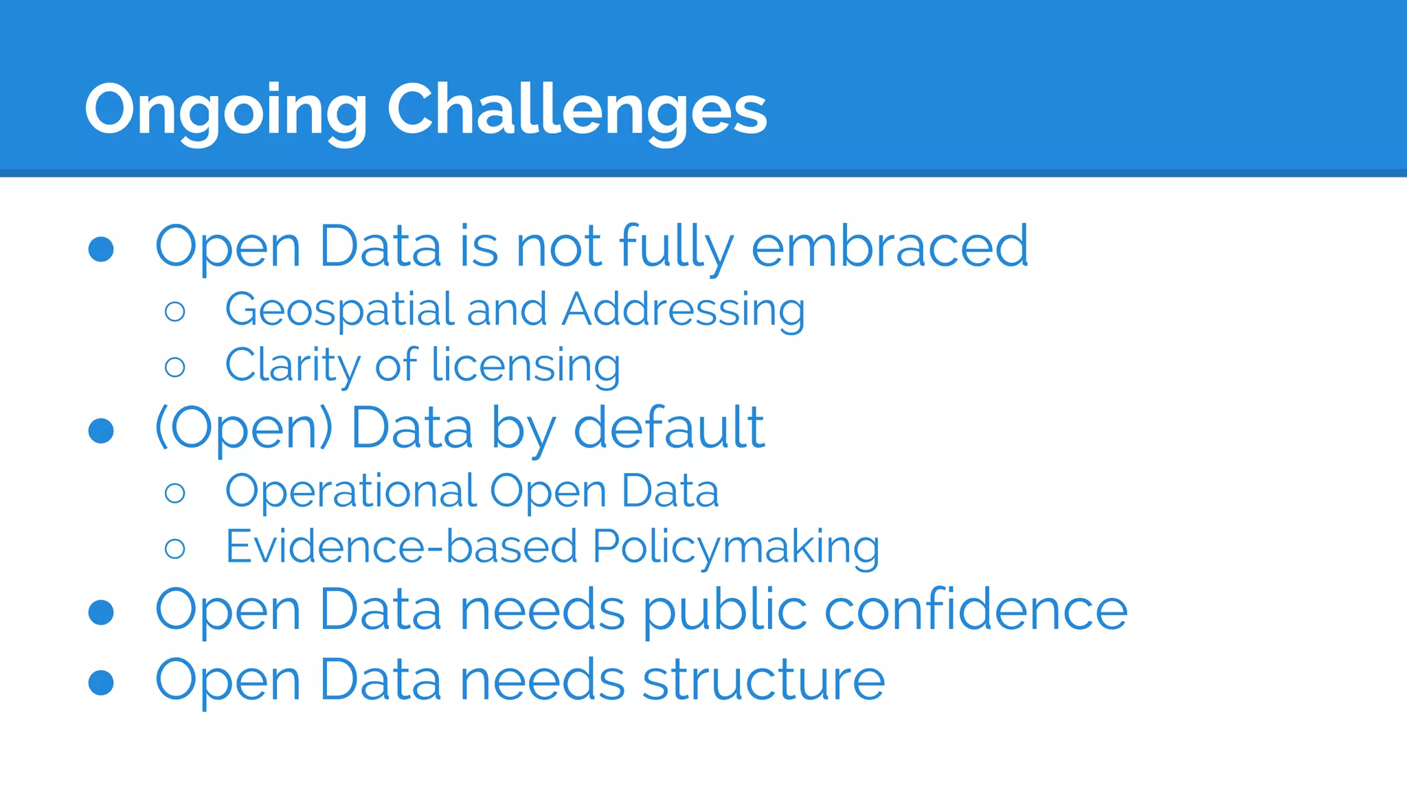 Ongoing Challenges
● Open Data is not fully embraced
○ Geospatial and Addressing
○ Clarity of licensing
● (Open) Data by default
○ Operational Open Data
○ Evidence-based Policymaking
● Open Data needs public confidence
● Open Data needs structure
 