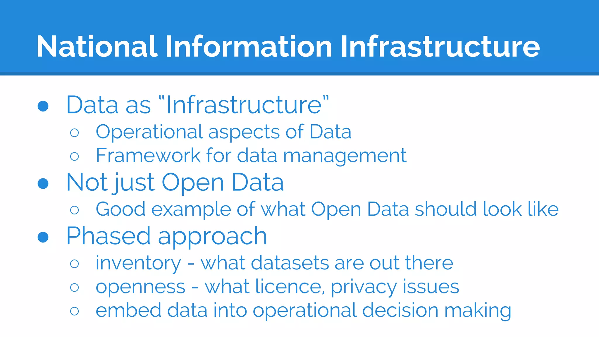 National Information Infrastructure
● Data as “Infrastructure”
○ Operational aspects of Data
○ Framework for data management
● Not just Open Data
○ Good example of what Open Data should look like
● Phased approach
○ inventory - what datasets are out there
○ openness - what licence, privacy issues
○ embed data into operational decision making
 