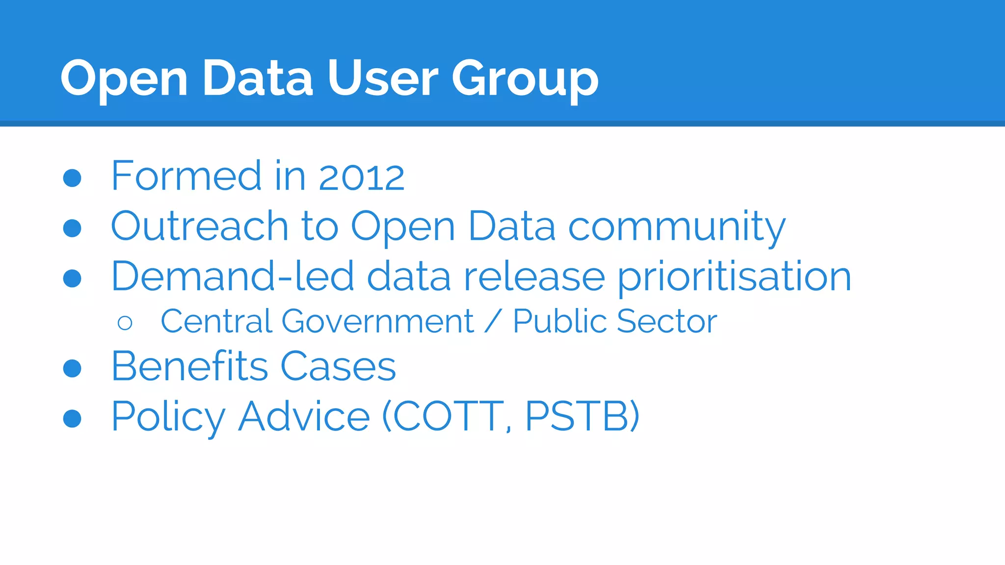 Open Data User Group
● Formed in 2012
● Outreach to Open Data community
● Demand-led data release prioritisation
○ Central Government / Public Sector
● Benefits Cases
● Policy Advice (COTT, PSTB)
 