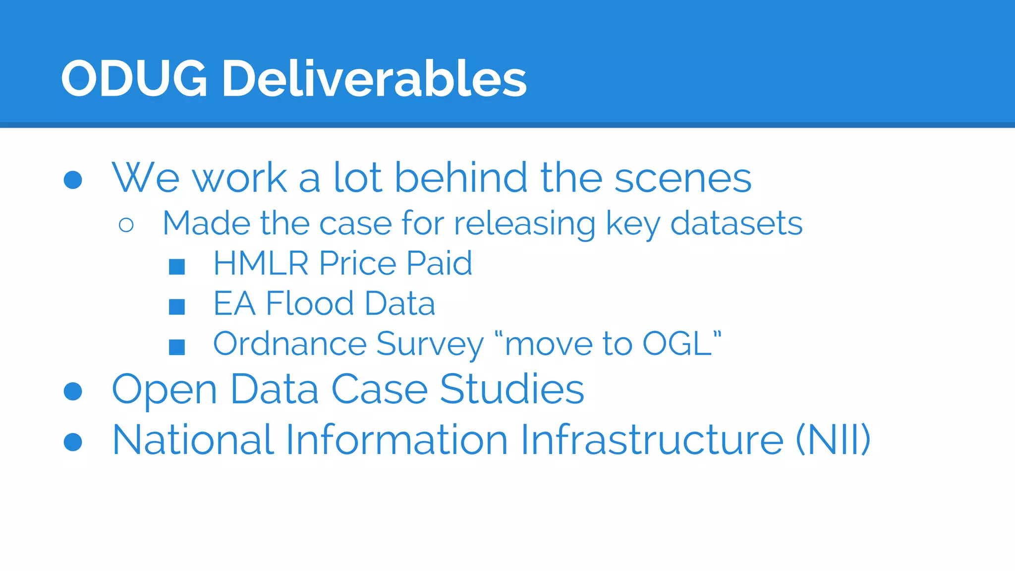 ODUG Deliverables
● We work a lot behind the scenes
○ Made the case for releasing key datasets
■ HMLR Price Paid
■ EA Flood Data
■ Ordnance Survey “move to OGL”
● Open Data Case Studies
● National Information Infrastructure (NII)
 