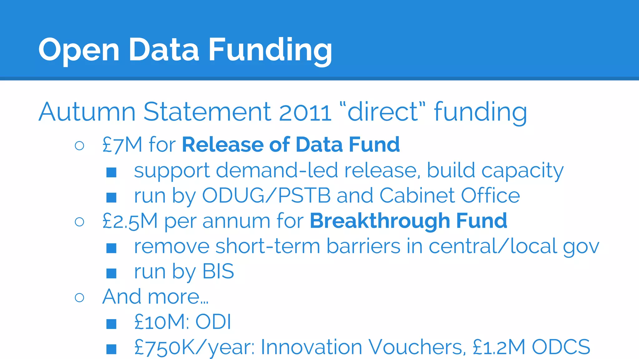 Open Data Funding
Autumn Statement 2011 “direct” funding
○ £7M for Release of Data Fund
■ support demand-led release, build capacity
■ run by ODUG/PSTB and Cabinet Office
○ £2.5M per annum for Breakthrough Fund
■ remove short-term barriers in central/local gov
■ run by BIS
○ And more…
■ £10M: ODI
■ £750K/year: Innovation Vouchers, £1.2M ODCS
 