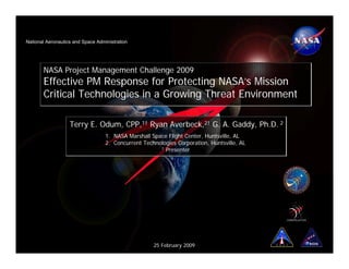 National Aeronautics and Space Administration




       NASA Project Management Challenge 2009
       Effective PM Response for Protecting NASA’s Mission
       Critical Technologies in a Growing Threat Environment

                   Terry E. Odum, CPP,1† Ryan Averbeck,2† G. A. Gaddy, Ph.D. 2
                                   1. NASA Marshall Space Flight Center, Huntsville, AL
                                   2. Concurrent Technologies Corporation, Huntsville, AL
                                                       † Presenter




                                                     25 February 2009
 