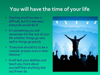 You will have the time of your life
• Starting anything new is
  difficult, but if it was easy
  everyone would do it!
• It’s something you will
  remember for the rest of your
  life whether things go very
  well or things go poorly.
• “Everyone should try to be a
  rockstar at least once in their
  lifetime.”
• It will test your abilities and
  teach you more about
  yourself than anything else
  you’ll ever do.
 