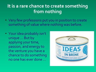 It is a rare chance to create something
                from nothing
• Very few professions put you in position to create
  something of value where nothing was before.

• Your idea probably isn’t
  unique ... But by
  applying your time,
  passion, and energy to
  the venture you have a
  chance to do something
  no one has ever done …
 