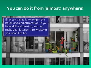 You can do it from (almost) anywhere!

Silly-con Valley is no longer the
be-all-and-end-all location. If you
have skill and passion, you can
make your location into whatever
you want it to be.
 