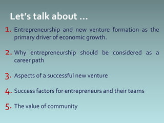 Let’s talk about …
1. Entrepreneurship and new venture formation as the
   primary driver of economic growth.

2. Why   entrepreneurship should be considered as a
   career path

3. Aspects of a successful new venture
4. Success factors for entrepreneurs and their teams
5. The value of community
 
