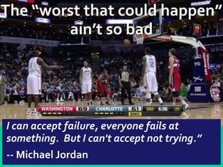 The “worst that could happen”
        ain’t so bad




I can accept failure, everyone fails at
something. But I can't accept not trying.”
-- Michael Jordan
 