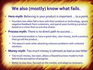 We also (mostly) know what fails.
• Hero myth: Believing in your product is important … to a point.
   • Founders too-often fall in love with their products or technology, ignore
     negative feedback from customers, and spend years building a product
     based on a vision that no one else shares.
• Process myth: There is no direct path to success …
   • Conventional wisdom is: have a great idea, raise money, build a product,
     then go sell the product…
   • This doesn’t work when attacking unknown problems with untested
     solutions.
• Money myth: Too much money is (almost) as bad as too little!
   • Too much money, too soon, allows a flawed business model to hide
     behind the perception of progress.
   • Better to stay lean, focused on the market, and adapt as necessary.
 