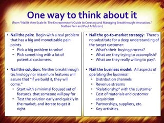 One way to think about it
   (from “Nail It then Scale It: The Entrepreneur's Guide to Creating and Managing Breakthrough Innovation,”
                                          Nathan Furr and Paul Ahlstrom)

• Nail the pain: Begin with a real problem                • Nail the go-to-market strategy: There’s
  that has a big and monetizable pain                       no substitute for a deep understanding of
  points.                                                   the target customer:
   • Pick a big problem to solve!                            • What’s their buying process?
   • Pick something with a lot of                            • What are they trying to accomplish?
      potential customers.                                   • What are they really willing to pay?.

• Nail the solution. Neither breakthrough                 • Nail the business model: All aspects of
  technology nor maximum features will                      operating the business!
  assure that “if we build it, they will                     • Distribution channels
  come.”                                                     • Revenue streams
   • Start with a minimal focused set of                     • “Relationship” with the customer
      features that someone will pay for                     • Cost of materials and customer
   • Test the solution early and quickly in                    acquisition
      the market, and iterate to get it                      • Partnerships, suppliers, etc.
      right.                                                 • Key activities.
 
