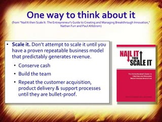 One way to think about it
  (from “Nail It then Scale It: The Entrepreneur's Guide to Creating and Managing Breakthrough Innovation,”
                                         Nathan Furr and Paul Ahlstrom)




• Scale it. Don’t attempt to scale it until you
  have a proven repeatable business model
  that predictably generates revenue.
   • Conserve cash
   • Build the team
   • Repeat the customer acquisition,
     product delivery & support processes
     until they are bullet-proof.
 