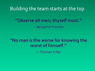 Building the team starts at the top

  "Observe all men; thyself most.“
          — Benjamin Franklin


“No man is the worse for knowing the
         worst of himself.“
            — Thomas Fuller
 