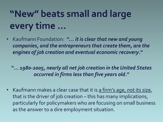 “New” beats small and large
 every time …
• Kaufmann Foundation: “… it is clear that new and young
  companies, and the entrepreneurs that create them, are the
  engines of job creation and eventual economic recovery.“

  “… 1980-2005, nearly all net job creation in the United States
          occurred in firms less than five years old.”

• Kaufmann makes a clear case that it is a firm’s age, not its size,
  that is the driver of job creation – this has many implications,
  particularly for policymakers who are focusing on small business
  as the answer to a dire employment situation.
 