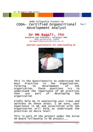 Dr. M M Bagali / mm.bagali@jainuniversity.ac.in / sanbag@rediffmail.com Page 1
Page | 1
Dr. MM Bagali/ AHRB Project
AHRB Fellowship Project on
CODA- Certified Organsitional
Development Analyst
Dr MM Bagali, PhD
Research and Professor, Strategic HRM,
JAIN University, India
mm.bagali@jainuniversity.ac.in
Specimen questionnaire for understanding OD
This is the Questionnaire to understand the
Best Practices in the Organisation,
relating to development of the
organization. These questions try to
understand the importance of OD practices
that are part of developing the
organization
Kindly help me in expressing your views and
opinions on these areas. I am sure, your
experience in HR and association with the
organization will help us understand the
practices on Macro level.
This is part of the project under the Asian
HR Board Fellowship in HR project…….
 