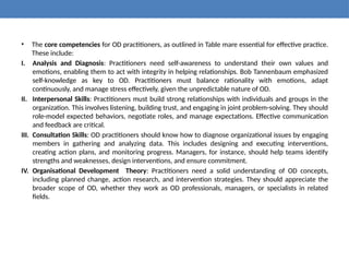 • The core competencies for OD practitioners, as outlined in Table mare essential for effective practice.
These include:
I. Analysis and Diagnosis: Practitioners need self-awareness to understand their own values and
emotions, enabling them to act with integrity in helping relationships. Bob Tannenbaum emphasized
self-knowledge as key to OD. Practitioners must balance rationality with emotions, adapt
continuously, and manage stress effectively, given the unpredictable nature of OD.
II. Interpersonal Skills: Practitioners must build strong relationships with individuals and groups in the
organization. This involves listening, building trust, and engaging in joint problem-solving. They should
role-model expected behaviors, negotiate roles, and manage expectations. Effective communication
and feedback are critical.
III. Consultation Skills: OD practitioners should know how to diagnose organizational issues by engaging
members in gathering and analyzing data. This includes designing and executing interventions,
creating action plans, and monitoring progress. Managers, for instance, should help teams identify
strengths and weaknesses, design interventions, and ensure commitment.
IV. Organisational Development Theory: Practitioners need a solid understanding of OD concepts,
including planned change, action research, and intervention strategies. They should appreciate the
broader scope of OD, whether they work as OD professionals, managers, or specialists in related
fields.
 