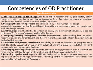 Competencies of OD Practitioner
Core Competencies
5. Theories and models for change: the basic action research model, participatory action
research model, planning model, change typologies (e.g., fast, slow, incremental, quantum,
revolutionary), Lewin’s model, transition models, and so on.
a. Managing the consulting process: the ability to enter, contract, diagnose, design
appropriate interventions, implement those interventions, manage unprogrammed events, and
evaluate change process
b. Analysis/diagnosis: the abilities to conduct an inquiry into a system’s effectiveness, to see the
root cause(s) of a system’s current level of effectiveness.
3. Designing/choosing appropriate, relevant interventions: understanding how to select,
modify, or design effective interventions that will move the organization from its current state to
its desired future state
4. Facilitation and process consultation: the ability to assist an individual or group toward a
goal; the ability to conduct an inquiry into individual and group processes such that the client
system maintains ownership of the issue.
5. Developing client capability: the ability to conduct a change process in such a way that the
client is better able to plan and implement a successful change process in the future,
6. Evaluating organization change: the ability to design and implement a process to evaluate the
impact and effects of change intervention, including control of alternative explanations and
interpretation of performance Outcomes
 