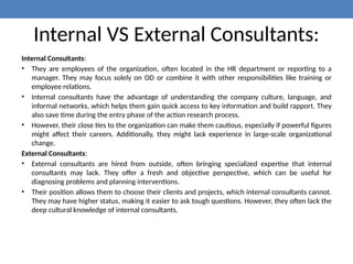 Internal VS External Consultants:
Internal Consultants:
• They are employees of the organization, often located in the HR department or reporting to a
manager. They may focus solely on OD or combine it with other responsibilities like training or
employee relations.
• Internal consultants have the advantage of understanding the company culture, language, and
informal networks, which helps them gain quick access to key information and build rapport. They
also save time during the entry phase of the action research process.
• However, their close ties to the organization can make them cautious, especially if powerful figures
might affect their careers. Additionally, they might lack experience in large-scale organizational
change.
External Consultants:
• External consultants are hired from outside, often bringing specialized expertise that internal
consultants may lack. They offer a fresh and objective perspective, which can be useful for
diagnosing problems and planning interventions.
• Their position allows them to choose their clients and projects, which internal consultants cannot.
They may have higher status, making it easier to ask tough questions. However, they often lack the
deep cultural knowledge of internal consultants.
 