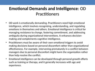 Emotional Demands and Intelligence: OD
Practitioners
• OD work is emotionally demanding. Practitioners need high emotional
intelligence, which involves recognizing, understanding, and regulating
emotions in themselves and others. Emotional intelligence is critical for
managing resistance to change, fostering commitment, and addressing
ambiguity during organizational interventions. It enhances decision-
making and complements cognitive intelligence.
• Practitioners must be aware of their own emotional triggers to avoid
making decisions based on personal discomfort rather than organizational
effectiveness. For example, intervening prematurely in a conflict between
managers due to personal discomfort might harm the organization rather
than help resolve the conflict.
• Emotional intelligence can be developed through personal growth efforts
such as training or therapy, and it generally increases with age and
experience.
 