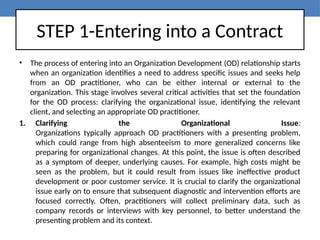 STEP 1-Entering into a Contract
• The process of entering into an Organization Development (OD) relationship starts
when an organization identifies a need to address specific issues and seeks help
from an OD practitioner, who can be either internal or external to the
organization. This stage involves several critical activities that set the foundation
for the OD process: clarifying the organizational issue, identifying the relevant
client, and selecting an appropriate OD practitioner.
1. Clarifying the Organizational Issue:
Organizations typically approach OD practitioners with a presenting problem,
which could range from high absenteeism to more generalized concerns like
preparing for organizational changes. At this point, the issue is often described
as a symptom of deeper, underlying causes. For example, high costs might be
seen as the problem, but it could result from issues like ineffective product
development or poor customer service. It is crucial to clarify the organizational
issue early on to ensure that subsequent diagnostic and intervention efforts are
focused correctly. Often, practitioners will collect preliminary data, such as
company records or interviews with key personnel, to better understand the
presenting problem and its context.
 