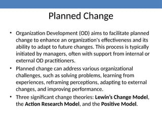 Planned Change
• Organization Development (OD) aims to facilitate planned
change to enhance an organization's effectiveness and its
ability to adapt to future changes. This process is typically
initiated by managers, often with support from internal or
external OD practitioners.
• Planned change can address various organizational
challenges, such as solving problems, learning from
experiences, reframing perceptions, adapting to external
changes, and improving performance.
• Three significant change theories: Lewin’s Change Model,
the Action Research Model, and the Positive Model.
 