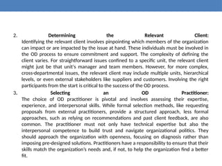 2. Determining the Relevant Client:
Identifying the relevant client involves pinpointing which members of the organization
can impact or are impacted by the issue at hand. These individuals must be involved in
the OD process to ensure commitment and support. The complexity of defining the
client varies. For straightforward issues confined to a specific unit, the relevant client
might just be that unit's manager and team members. However, for more complex,
cross-departmental issues, the relevant client may include multiple units, hierarchical
levels, or even external stakeholders like suppliers and customers. Involving the right
participants from the start is critical to the success of the OD process.
3. Selecting an OD Practitioner:
The choice of OD practitioner is pivotal and involves assessing their expertise,
experience, and interpersonal skills. While formal selection methods, like requesting
proposals from external practitioners, provide a structured approach, less formal
approaches, such as relying on recommendations and past client feedback, are also
common. The practitioner must not only have technical expertise but also the
interpersonal competence to build trust and navigate organizational politics. They
should approach the organization with openness, focusing on diagnosis rather than
imposing pre-designed solutions. Practitioners have a responsibility to ensure that their
skills match the organization’s needs and, if not, to help the organization find a better
fit.
 