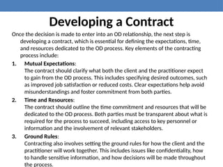 Developing a Contract
Once the decision is made to enter into an OD relationship, the next step is
developing a contract, which is essential for defining the expectations, time,
and resources dedicated to the OD process. Key elements of the contracting
process include:
1. Mutual Expectations:
The contract should clarify what both the client and the practitioner expect
to gain from the OD process. This includes specifying desired outcomes, such
as improved job satisfaction or reduced costs. Clear expectations help avoid
misunderstandings and foster commitment from both parties.
2. Time and Resources:
The contract should outline the time commitment and resources that will be
dedicated to the OD process. Both parties must be transparent about what is
required for the process to succeed, including access to key personnel or
information and the involvement of relevant stakeholders.
3. Ground Rules:
Contracting also involves setting the ground rules for how the client and the
practitioner will work together. This includes issues like confidentiality, how
to handle sensitive information, and how decisions will be made throughout
the process.
 