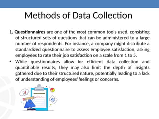 Methods of Data Collection
1. Questionnaires are one of the most common tools used, consisting
of structured sets of questions that can be administered to a large
number of respondents. For instance, a company might distribute a
standardized questionnaire to assess employee satisfaction, asking
employees to rate their job satisfaction on a scale from 1 to 5.
• While questionnaires allow for efficient data collection and
quantifiable results, they may also limit the depth of insights
gathered due to their structured nature, potentially leading to a lack
of understanding of employees' feelings or concerns.
 