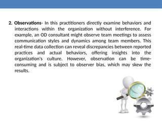 2. Observations- In this practitioners directly examine behaviors and
interactions within the organization without interference. For
example, an OD consultant might observe team meetings to assess
communication styles and dynamics among team members. This
real-time data collection can reveal discrepancies between reported
practices and actual behaviors, offering insights into the
organization's culture. However, observation can be time-
consuming and is subject to observer bias, which may skew the
results.
 