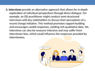 3. Interviews provide an alternative approach that allows for in-depth
exploration of individual perspectives through direct dialogue. For
example, an OD practitioner might conduct semi-structured
interviews with key stakeholders to discuss their perceptions of a
recent change initiative. This method promotes rapport-building
and encourages candid responses, yielding rich qualitative data. Yet,
interviews can also be resource-intensive and may suffer from
interviewer bias, which could influence the responses provided by
interviewees.
 