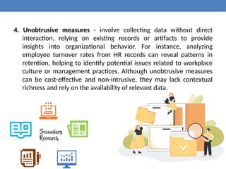 4. Unobtrusive measures - involve collecting data without direct
interaction, relying on existing records or artifacts to provide
insights into organizational behavior. For instance, analyzing
employee turnover rates from HR records can reveal patterns in
retention, helping to identify potential issues related to workplace
culture or management practices. Although unobtrusive measures
can be cost-effective and non-intrusive, they may lack contextual
richness and rely on the availability of relevant data.
 