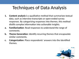 Techniques of Data Analysis
1. Content analysis is a qualitative method that summarizes textual
data, such as interview transcripts or open-ended survey
responses. By categorizing responses into themes, this method
distills complex information into actionable insights.
a. Familiarization: Read responses to understand the range of
comments.
b. Theme Generation: Identify recurring themes that encapsulate
similar comments.
c. Categorization: Place respondents’ answers into the identified
themes.
 