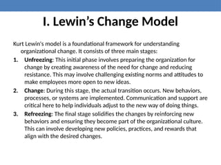 I. Lewin’s Change Model
Kurt Lewin's model is a foundational framework for understanding
organizational change. It consists of three main stages:
1. Unfreezing: This initial phase involves preparing the organization for
change by creating awareness of the need for change and reducing
resistance. This may involve challenging existing norms and attitudes to
make employees more open to new ideas.
2. Change: During this stage, the actual transition occurs. New behaviors,
processes, or systems are implemented. Communication and support are
critical here to help individuals adjust to the new way of doing things.
3. Refreezing: The final stage solidifies the changes by reinforcing new
behaviors and ensuring they become part of the organizational culture.
This can involve developing new policies, practices, and rewards that
align with the desired changes.
 