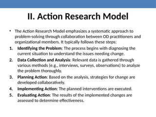 II. Action Research Model
• The Action Research Model emphasizes a systematic approach to
problem-solving through collaboration between OD practitioners and
organizational members. It typically follows these steps:
1. Identifying the Problem: The process begins with diagnosing the
current situation to understand the issues needing change.
2. Data Collection and Analysis: Relevant data is gathered through
various methods (e.g., interviews, surveys, observations) to analyze
the problem thoroughly.
3. Planning Action: Based on the analysis, strategies for change are
developed collaboratively.
4. Implementing Action: The planned interventions are executed.
5. Evaluating Action: The results of the implemented changes are
assessed to determine effectiveness.
 