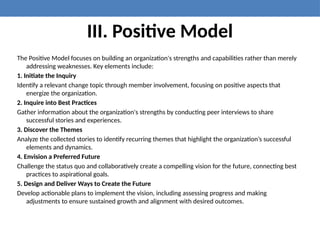 III. Positive Model
The Positive Model focuses on building an organization's strengths and capabilities rather than merely
addressing weaknesses. Key elements include:
1. Initiate the Inquiry
Identify a relevant change topic through member involvement, focusing on positive aspects that
energize the organization.
2. Inquire into Best Practices
Gather information about the organization's strengths by conducting peer interviews to share
successful stories and experiences.
3. Discover the Themes
Analyze the collected stories to identify recurring themes that highlight the organization’s successful
elements and dynamics.
4. Envision a Preferred Future
Challenge the status quo and collaboratively create a compelling vision for the future, connecting best
practices to aspirational goals.
5. Design and Deliver Ways to Create the Future
Develop actionable plans to implement the vision, including assessing progress and making
adjustments to ensure sustained growth and alignment with desired outcomes.
 