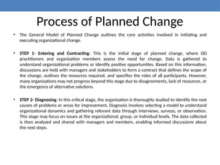 Process of Planned Change
• The General Model of Planned Change outlines the core activities involved in initiating and
executing organizational change.
• STEP 1- Entering and Contracting: This is the initial stage of planned change, where OD
practitioners and organization members assess the need for change. Data is gathered to
understand organizational problems or identify positive opportunities. Based on this information,
discussions are held with managers and stakeholders to form a contract that defines the scope of
the change, outlines the resources required, and specifies the roles of all participants. However,
many organizations may not progress beyond this stage due to disagreements, lack of resources, or
the emergence of alternative solutions.
• STEP 2- Diagnosing: In this critical stage, the organization is thoroughly studied to identify the root
causes of problems or areas for improvement. Diagnosis involves selecting a model to understand
organizational dynamics and gathering relevant data through interviews, surveys, or observation.
This stage may focus on issues at the organizational, group, or individual levels. The data collected
is then analyzed and shared with managers and members, enabling informed discussions about
the next steps.
 