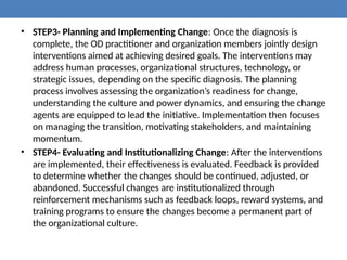 • STEP3- Planning and Implementing Change: Once the diagnosis is
complete, the OD practitioner and organization members jointly design
interventions aimed at achieving desired goals. The interventions may
address human processes, organizational structures, technology, or
strategic issues, depending on the specific diagnosis. The planning
process involves assessing the organization’s readiness for change,
understanding the culture and power dynamics, and ensuring the change
agents are equipped to lead the initiative. Implementation then focuses
on managing the transition, motivating stakeholders, and maintaining
momentum.
• STEP4- Evaluating and Institutionalizing Change: After the interventions
are implemented, their effectiveness is evaluated. Feedback is provided
to determine whether the changes should be continued, adjusted, or
abandoned. Successful changes are institutionalized through
reinforcement mechanisms such as feedback loops, reward systems, and
training programs to ensure the changes become a permanent part of
the organizational culture.
 