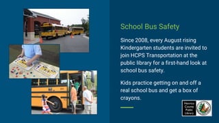 School Bus Safety
Since 2008, every August rising
Kindergarten students are invited to
join HCPS Transportation at the
public library for a first-hand look at
school bus safety.
Kids practice getting on and off a
real school bus and get a box of
crayons.
 