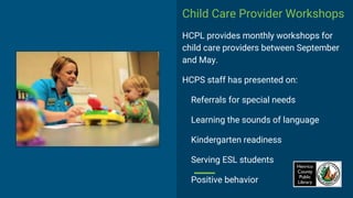 Child Care Provider Workshops
HCPL provides monthly workshops for
child care providers between September
and May.
HCPS staff has presented on:
Referrals for special needs
Learning the sounds of language
Kindergarten readiness
Serving ESL students
Positive behavior
 
