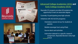 Advanced College Academies (ACA) and
Early College Academy (ECA)
Reynolds CC program provides HS students the
opportunity to earn an associate degree.
Currently 10 participating area high schools
Initiatives with ACA & ECA programs:
Orientation session & tour for students &
parents
Mobile scavenger hunt using iPads
Source deck card activities
Instruction tailored to a specific research
assignment. Reynolds librarian visits high
school
 