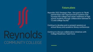 Future plans
Reynolds 2022 Strategic Plan: One goal is to “Build
partnerships with regional school systems that
increase the college and career readiness of high
school students through collaboration between K-
12 and college faculty”
Continue to develop and co-present sessions at
school library and academic library conferences
Continue to discuss collaborative initiatives with
College Readiness Task Force
 