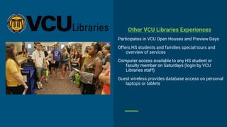 Other VCU Libraries Experiences
Participates in VCU Open Houses and Preview Days
Offers HS students and families special tours and
overview of services
Computer access available to any HS student or
faculty member on Saturdays (login by VCU
Libraries staff)
Guest wireless provides database access on personal
laptops or tablets
 
