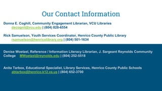 Our Contact Information
Donna E. Coghill, Community Engagement Librarian, VCU Libraries
decognil@vcu.edu | (804) 828-6554
Rick Samuelson, Youth Services Coordinator, Henrico County Public Library
rsamuelson@henricolibrary.org | (804) 501-1634
Denise Woetzel, Reference / Information Literacy Librarian, J. Sargeant Reynolds Community
College MWoetzel@reynolds.edu | (804) 252-5518
Anita Tarbox, Educational Specialist, Library Services, Henrico County Public Schools
abtarbox@henrico.k12.va.us | (804) 652-3700
 