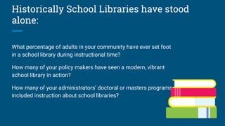 Historically School Libraries have stood
alone:
What percentage of adults in your community have ever set foot
in a school library during instructional time?
How many of your policy makers have seen a modern, vibrant
school library in action?
How many of your administrators’ doctoral or masters programs
included instruction about school libraries?
 