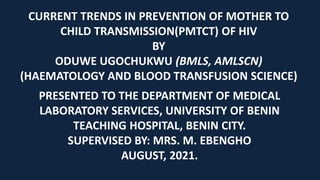 CURRENT TRENDS IN PREVENTION OF MOTHER TO
CHILD TRANSMISSION(PMTCT) OF HIV
BY
ODUWE UGOCHUKWU (BMLS, AMLSCN)
(HAEMATOLOGY AND BLOOD TRANSFUSION SCIENCE)
PRESENTED TO THE DEPARTMENT OF MEDICAL
LABORATORY SERVICES, UNIVERSITY OF BENIN
TEACHING HOSPITAL, BENIN CITY.
SUPERVISED BY: MRS. M. EBENGHO
AUGUST, 2021.
 