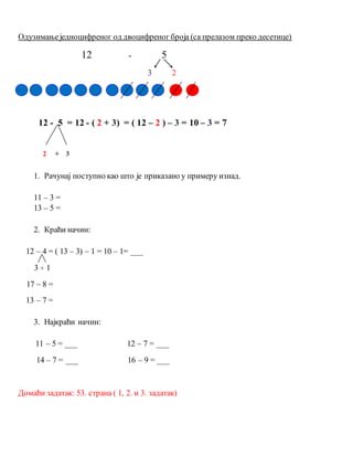 Одузимањеједноцифреног од двоцифреног броја (са прелазом преко десетице)
12 - 5
3 2
12 - 5 = 12 - ( 2 + 3) = ( 12 – 2 ) – 3 = 10 – 3 = 7
2 + 3
1. Рачунај поступно као што је приказано у примеру изнад.
11 – 3 =
13 – 5 =
2. Краћи начин:
12 – 4 = ( 13 – 3) – 1 = 10 – 1= ___
3 + 1
17 – 8 =
13 – 7 =
3. Најкраћи начин:
11 – 5 = ___ 12 – 7 = ___
14 – 7 = ___ 16 – 9 = ___
Домаћи задатак: 53. страна ( 1, 2. и 3. задатак)
 