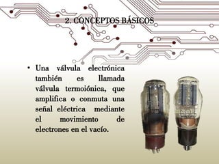 2. CONCEPTOS BÁSICOS
• Una válvula electrónica
también es llamada
válvula termoiónica, que
amplifica o conmuta una
señal eléctrica mediante
el movimiento de
electrones en el vacío.
 