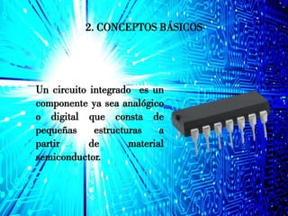 2. CONCEPTOS BÁSICOS
Un circuito integrado es un
componente ya sea analógico
o digital que consta de
pequeñas estructuras a
partir de material
semiconductor.
 